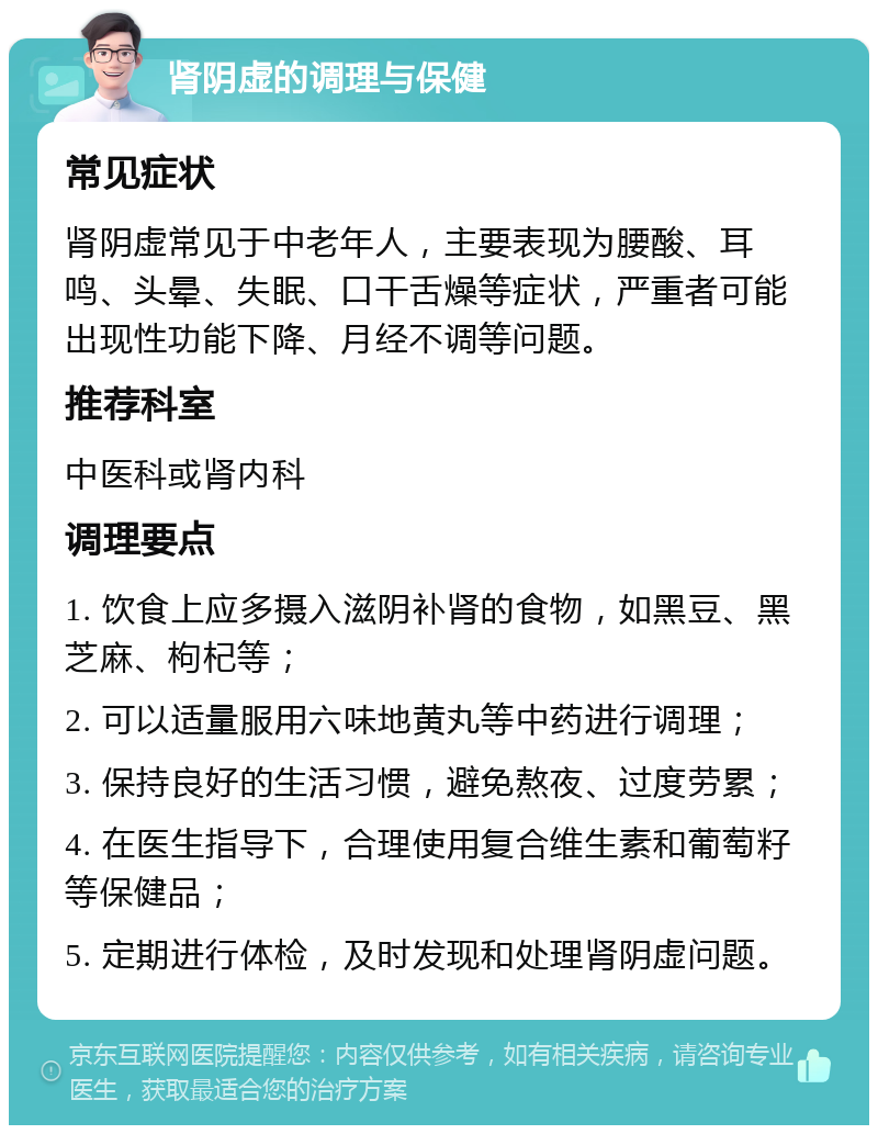 肾阴虚的调理与保健 常见症状 肾阴虚常见于中老年人，主要表现为腰酸、耳鸣、头晕、失眠、口干舌燥等症状，严重者可能出现性功能下降、月经不调等问题。 推荐科室 中医科或肾内科 调理要点 1. 饮食上应多摄入滋阴补肾的食物，如黑豆、黑芝麻、枸杞等； 2. 可以适量服用六味地黄丸等中药进行调理； 3. 保持良好的生活习惯，避免熬夜、过度劳累； 4. 在医生指导下，合理使用复合维生素和葡萄籽等保健品； 5. 定期进行体检，及时发现和处理肾阴虚问题。