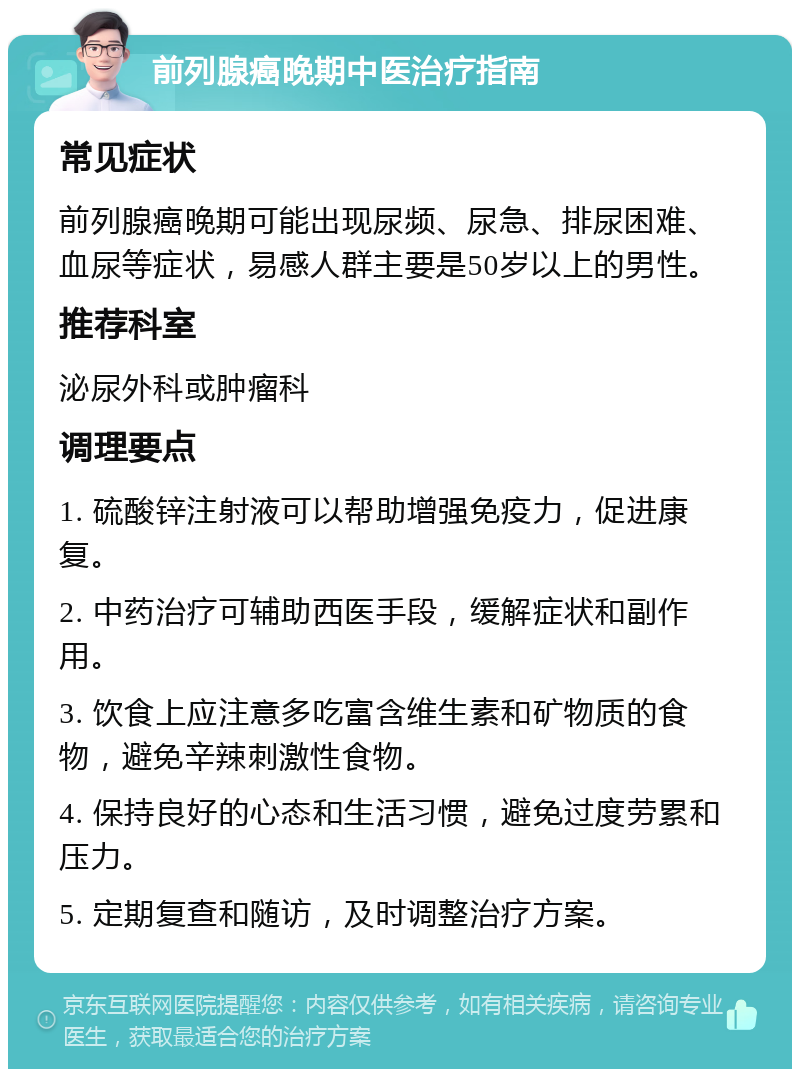 前列腺癌晚期中医治疗指南 常见症状 前列腺癌晚期可能出现尿频、尿急、排尿困难、血尿等症状，易感人群主要是50岁以上的男性。 推荐科室 泌尿外科或肿瘤科 调理要点 1. 硫酸锌注射液可以帮助增强免疫力，促进康复。 2. 中药治疗可辅助西医手段，缓解症状和副作用。 3. 饮食上应注意多吃富含维生素和矿物质的食物，避免辛辣刺激性食物。 4. 保持良好的心态和生活习惯，避免过度劳累和压力。 5. 定期复查和随访，及时调整治疗方案。