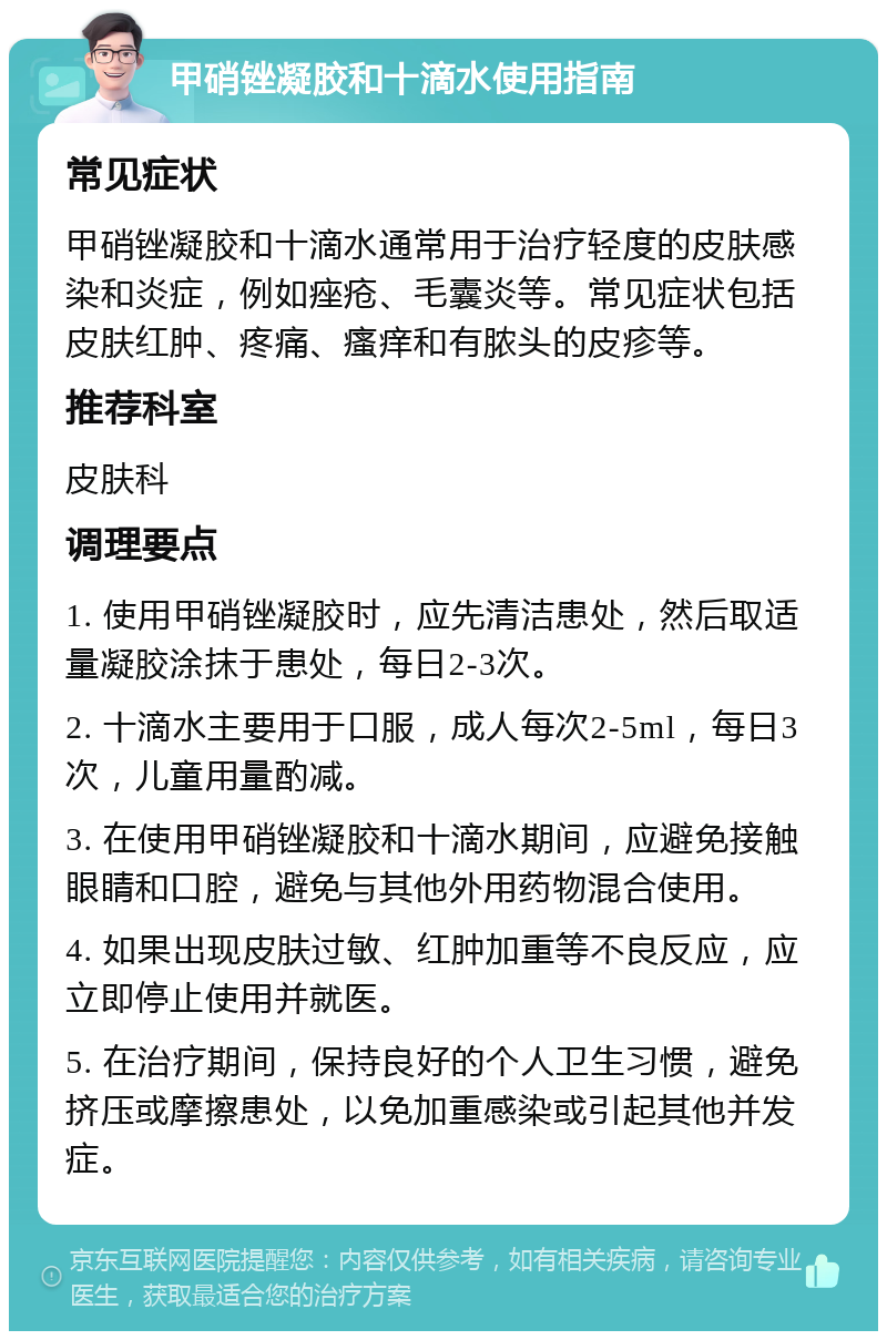 甲硝锉凝胶和十滴水使用指南 常见症状 甲硝锉凝胶和十滴水通常用于治疗轻度的皮肤感染和炎症，例如痤疮、毛囊炎等。常见症状包括皮肤红肿、疼痛、瘙痒和有脓头的皮疹等。 推荐科室 皮肤科 调理要点 1. 使用甲硝锉凝胶时，应先清洁患处，然后取适量凝胶涂抹于患处，每日2-3次。 2. 十滴水主要用于口服，成人每次2-5ml，每日3次，儿童用量酌减。 3. 在使用甲硝锉凝胶和十滴水期间，应避免接触眼睛和口腔，避免与其他外用药物混合使用。 4. 如果出现皮肤过敏、红肿加重等不良反应，应立即停止使用并就医。 5. 在治疗期间，保持良好的个人卫生习惯，避免挤压或摩擦患处，以免加重感染或引起其他并发症。