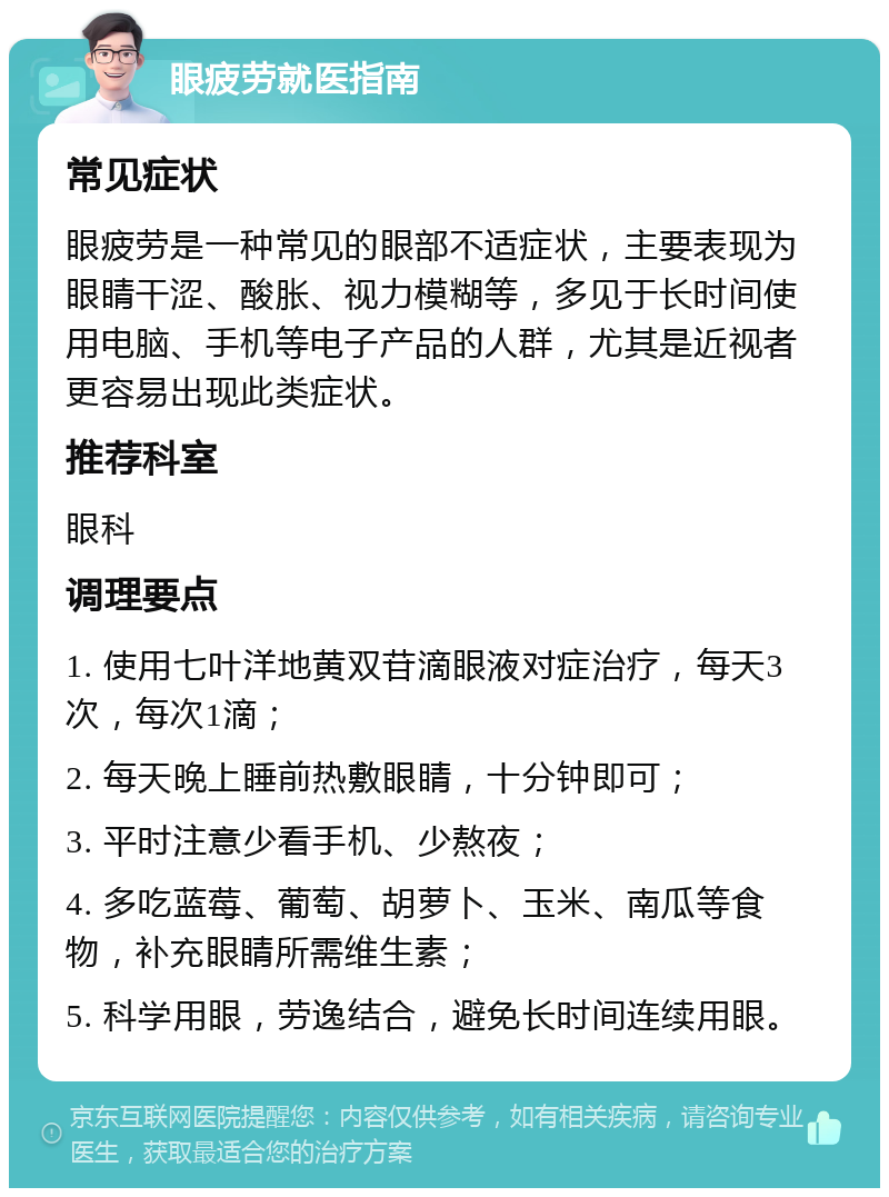 眼疲劳就医指南 常见症状 眼疲劳是一种常见的眼部不适症状，主要表现为眼睛干涩、酸胀、视力模糊等，多见于长时间使用电脑、手机等电子产品的人群，尤其是近视者更容易出现此类症状。 推荐科室 眼科 调理要点 1. 使用七叶洋地黄双苷滴眼液对症治疗，每天3次，每次1滴； 2. 每天晚上睡前热敷眼睛，十分钟即可； 3. 平时注意少看手机、少熬夜； 4. 多吃蓝莓、葡萄、胡萝卜、玉米、南瓜等食物，补充眼睛所需维生素； 5. 科学用眼，劳逸结合，避免长时间连续用眼。