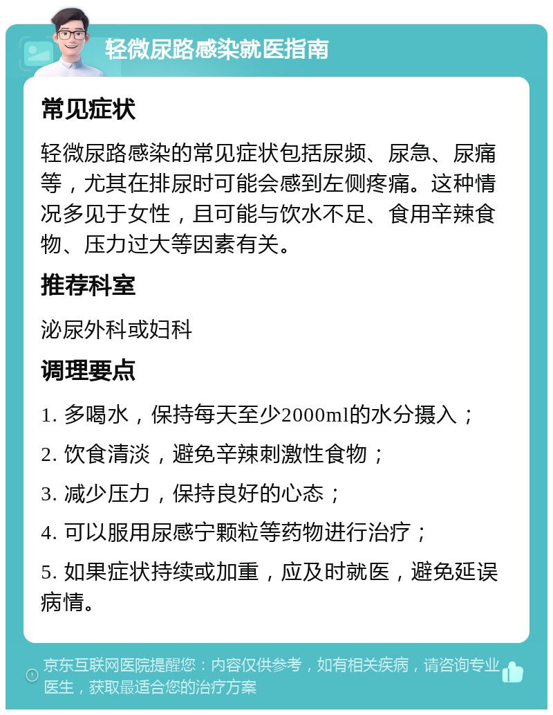 轻微尿路感染就医指南 常见症状 轻微尿路感染的常见症状包括尿频、尿急、尿痛等，尤其在排尿时可能会感到左侧疼痛。这种情况多见于女性，且可能与饮水不足、食用辛辣食物、压力过大等因素有关。 推荐科室 泌尿外科或妇科 调理要点 1. 多喝水，保持每天至少2000ml的水分摄入； 2. 饮食清淡，避免辛辣刺激性食物； 3. 减少压力，保持良好的心态； 4. 可以服用尿感宁颗粒等药物进行治疗； 5. 如果症状持续或加重，应及时就医，避免延误病情。