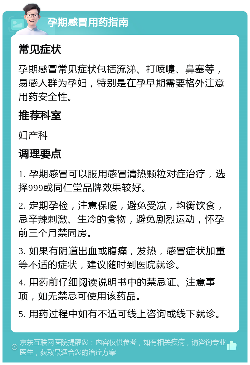 孕期感冒用药指南 常见症状 孕期感冒常见症状包括流涕、打喷嚏、鼻塞等，易感人群为孕妇，特别是在孕早期需要格外注意用药安全性。 推荐科室 妇产科 调理要点 1. 孕期感冒可以服用感冒清热颗粒对症治疗，选择999或同仁堂品牌效果较好。 2. 定期孕检，注意保暖，避免受凉，均衡饮食，忌辛辣刺激、生冷的食物，避免剧烈运动，怀孕前三个月禁同房。 3. 如果有阴道出血或腹痛，发热，感冒症状加重等不适的症状，建议随时到医院就诊。 4. 用药前仔细阅读说明书中的禁忌证、注意事项，如无禁忌可使用该药品。 5. 用药过程中如有不适可线上咨询或线下就诊。