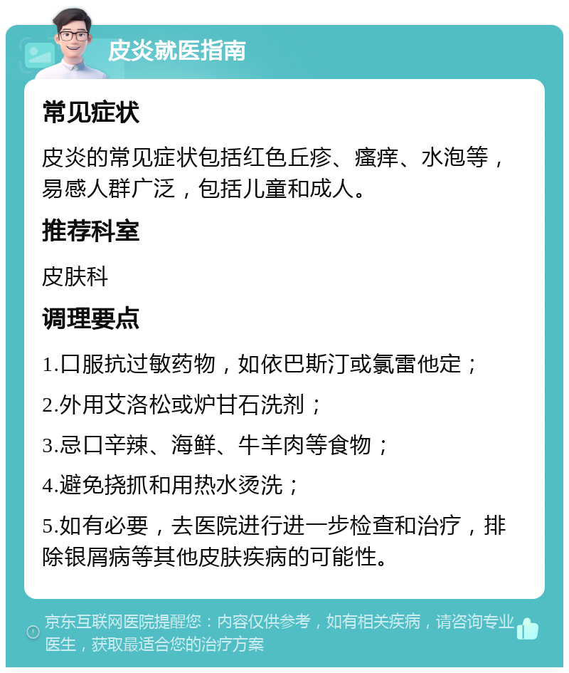 皮炎就医指南 常见症状 皮炎的常见症状包括红色丘疹、瘙痒、水泡等，易感人群广泛，包括儿童和成人。 推荐科室 皮肤科 调理要点 1.口服抗过敏药物，如依巴斯汀或氯雷他定； 2.外用艾洛松或炉甘石洗剂； 3.忌口辛辣、海鲜、牛羊肉等食物； 4.避免挠抓和用热水烫洗； 5.如有必要，去医院进行进一步检查和治疗，排除银屑病等其他皮肤疾病的可能性。