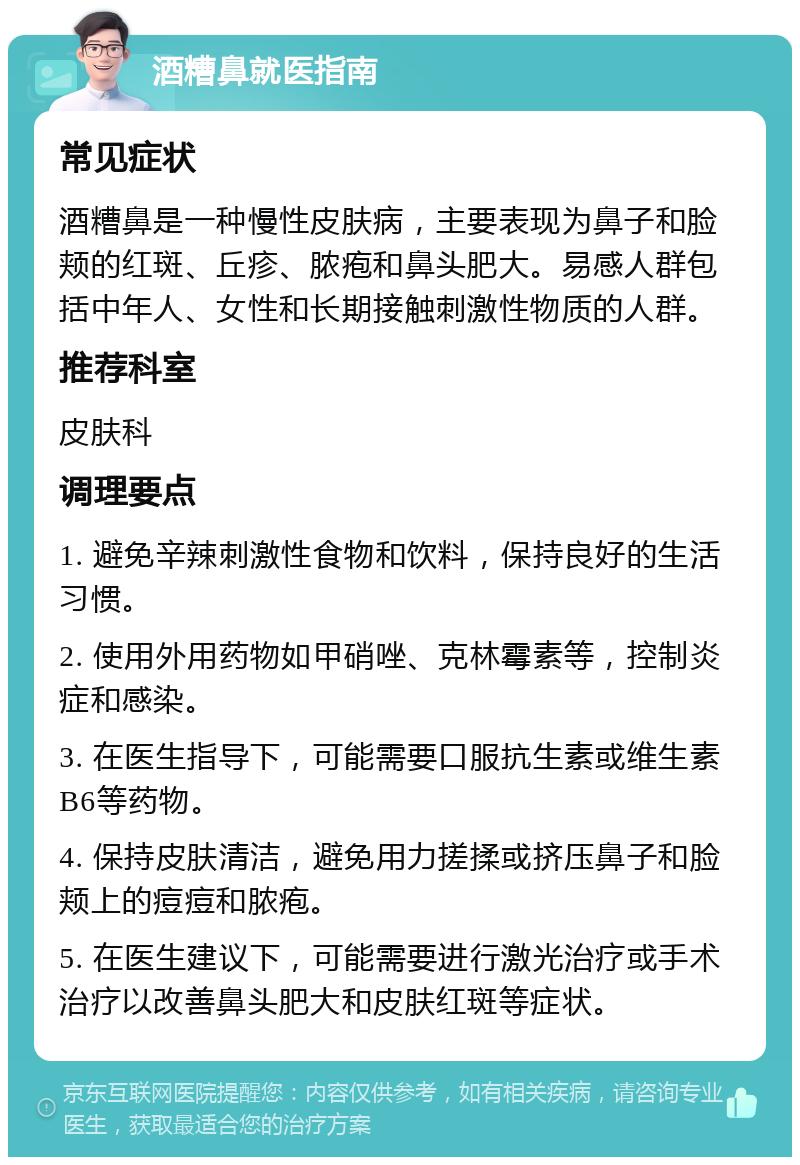 酒糟鼻就医指南 常见症状 酒糟鼻是一种慢性皮肤病，主要表现为鼻子和脸颊的红斑、丘疹、脓疱和鼻头肥大。易感人群包括中年人、女性和长期接触刺激性物质的人群。 推荐科室 皮肤科 调理要点 1. 避免辛辣刺激性食物和饮料，保持良好的生活习惯。 2. 使用外用药物如甲硝唑、克林霉素等，控制炎症和感染。 3. 在医生指导下，可能需要口服抗生素或维生素B6等药物。 4. 保持皮肤清洁，避免用力搓揉或挤压鼻子和脸颊上的痘痘和脓疱。 5. 在医生建议下，可能需要进行激光治疗或手术治疗以改善鼻头肥大和皮肤红斑等症状。