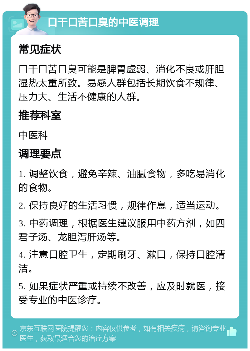 口干口苦口臭的中医调理 常见症状 口干口苦口臭可能是脾胃虚弱、消化不良或肝胆湿热太重所致。易感人群包括长期饮食不规律、压力大、生活不健康的人群。 推荐科室 中医科 调理要点 1. 调整饮食，避免辛辣、油腻食物，多吃易消化的食物。 2. 保持良好的生活习惯，规律作息，适当运动。 3. 中药调理，根据医生建议服用中药方剂，如四君子汤、龙胆泻肝汤等。 4. 注意口腔卫生，定期刷牙、漱口，保持口腔清洁。 5. 如果症状严重或持续不改善，应及时就医，接受专业的中医诊疗。