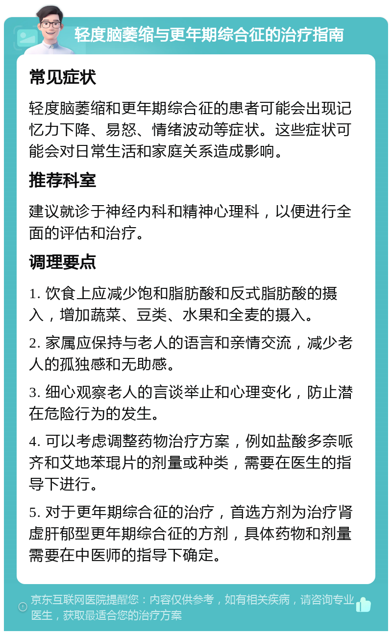 轻度脑萎缩与更年期综合征的治疗指南 常见症状 轻度脑萎缩和更年期综合征的患者可能会出现记忆力下降、易怒、情绪波动等症状。这些症状可能会对日常生活和家庭关系造成影响。 推荐科室 建议就诊于神经内科和精神心理科，以便进行全面的评估和治疗。 调理要点 1. 饮食上应减少饱和脂肪酸和反式脂肪酸的摄入，增加蔬菜、豆类、水果和全麦的摄入。 2. 家属应保持与老人的语言和亲情交流，减少老人的孤独感和无助感。 3. 细心观察老人的言谈举止和心理变化，防止潜在危险行为的发生。 4. 可以考虑调整药物治疗方案，例如盐酸多奈哌齐和艾地苯琨片的剂量或种类，需要在医生的指导下进行。 5. 对于更年期综合征的治疗，首选方剂为治疗肾虚肝郁型更年期综合征的方剂，具体药物和剂量需要在中医师的指导下确定。