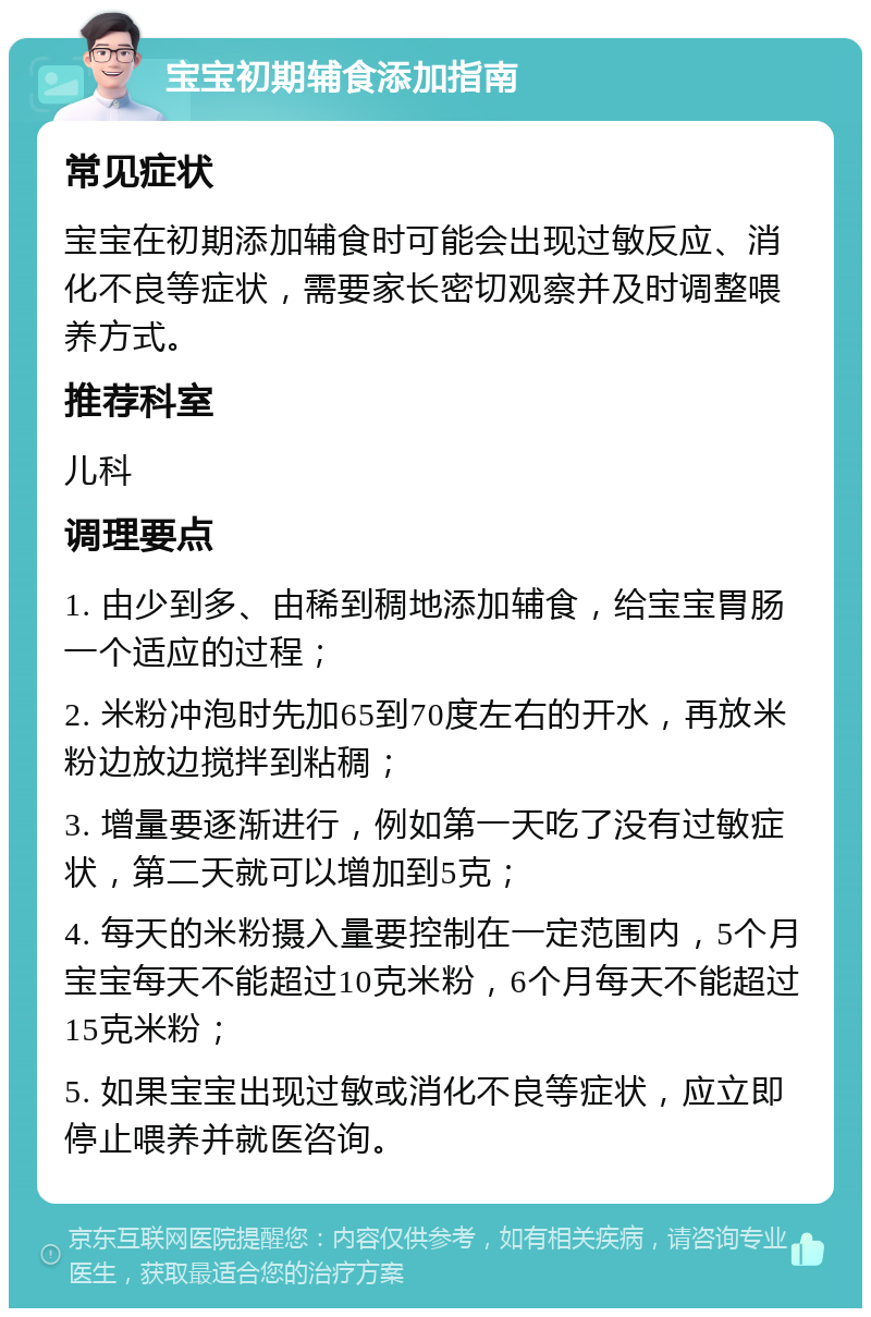 宝宝初期辅食添加指南 常见症状 宝宝在初期添加辅食时可能会出现过敏反应、消化不良等症状，需要家长密切观察并及时调整喂养方式。 推荐科室 儿科 调理要点 1. 由少到多、由稀到稠地添加辅食，给宝宝胃肠一个适应的过程； 2. 米粉冲泡时先加65到70度左右的开水，再放米粉边放边搅拌到粘稠； 3. 增量要逐渐进行，例如第一天吃了没有过敏症状，第二天就可以增加到5克； 4. 每天的米粉摄入量要控制在一定范围内，5个月宝宝每天不能超过10克米粉，6个月每天不能超过15克米粉； 5. 如果宝宝出现过敏或消化不良等症状，应立即停止喂养并就医咨询。