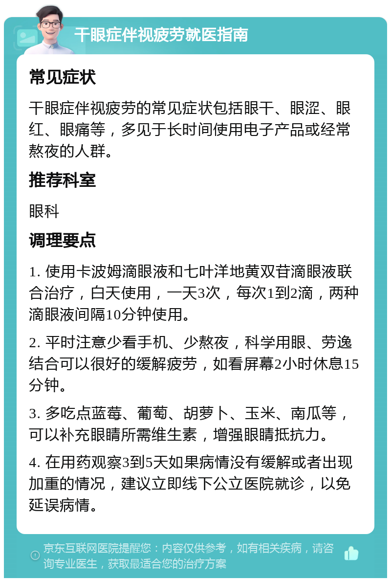 干眼症伴视疲劳就医指南 常见症状 干眼症伴视疲劳的常见症状包括眼干、眼涩、眼红、眼痛等，多见于长时间使用电子产品或经常熬夜的人群。 推荐科室 眼科 调理要点 1. 使用卡波姆滴眼液和七叶洋地黄双苷滴眼液联合治疗，白天使用，一天3次，每次1到2滴，两种滴眼液间隔10分钟使用。 2. 平时注意少看手机、少熬夜，科学用眼、劳逸结合可以很好的缓解疲劳，如看屏幕2小时休息15分钟。 3. 多吃点蓝莓、葡萄、胡萝卜、玉米、南瓜等，可以补充眼睛所需维生素，增强眼睛抵抗力。 4. 在用药观察3到5天如果病情没有缓解或者出现加重的情况，建议立即线下公立医院就诊，以免延误病情。