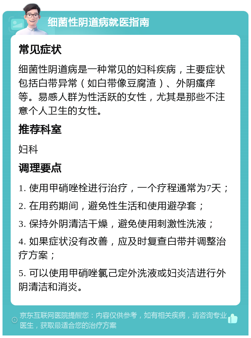 细菌性阴道病就医指南 常见症状 细菌性阴道病是一种常见的妇科疾病，主要症状包括白带异常（如白带像豆腐渣）、外阴瘙痒等。易感人群为性活跃的女性，尤其是那些不注意个人卫生的女性。 推荐科室 妇科 调理要点 1. 使用甲硝唑栓进行治疗，一个疗程通常为7天； 2. 在用药期间，避免性生活和使用避孕套； 3. 保持外阴清洁干燥，避免使用刺激性洗液； 4. 如果症状没有改善，应及时复查白带并调整治疗方案； 5. 可以使用甲硝唑氯己定外洗液或妇炎洁进行外阴清洁和消炎。