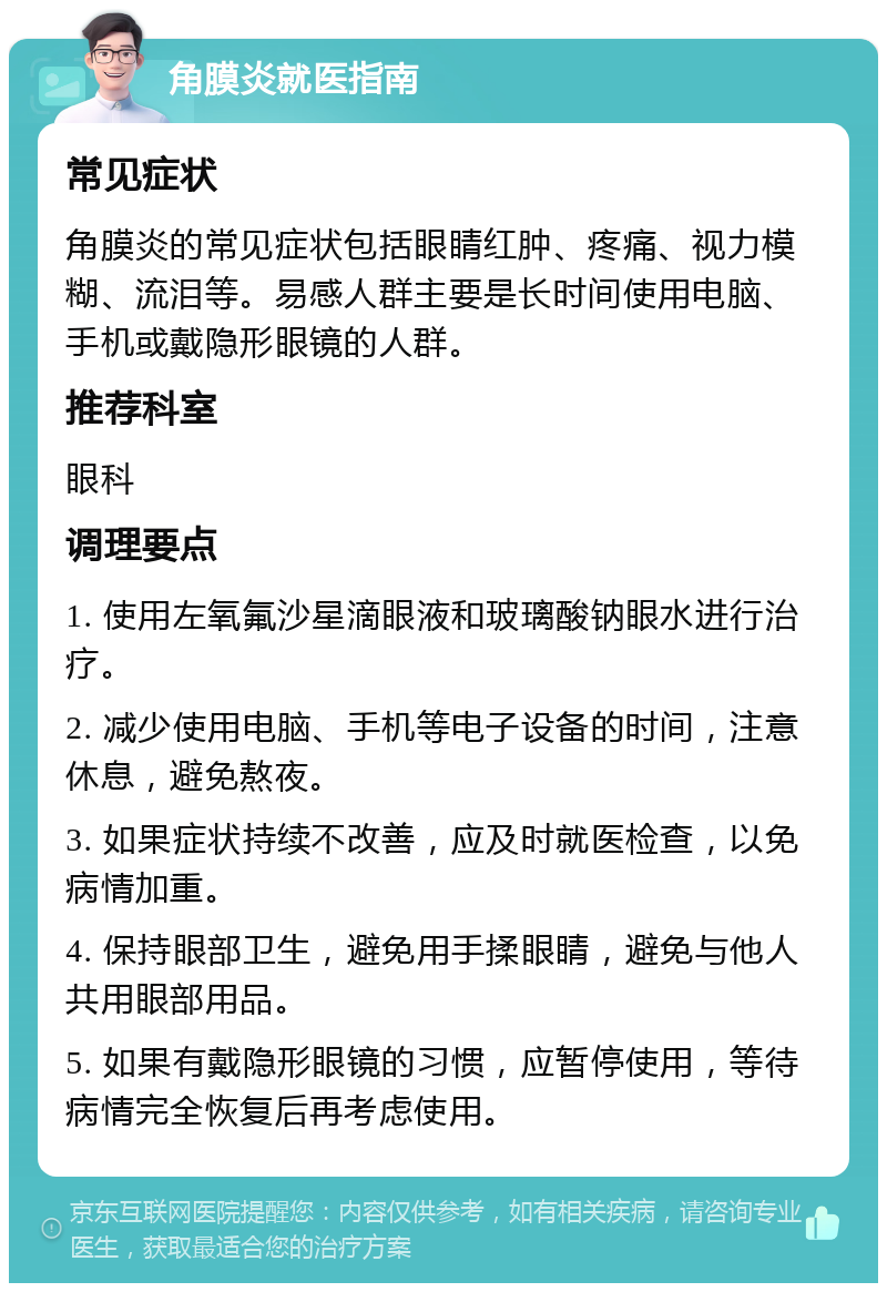 角膜炎就医指南 常见症状 角膜炎的常见症状包括眼睛红肿、疼痛、视力模糊、流泪等。易感人群主要是长时间使用电脑、手机或戴隐形眼镜的人群。 推荐科室 眼科 调理要点 1. 使用左氧氟沙星滴眼液和玻璃酸钠眼水进行治疗。 2. 减少使用电脑、手机等电子设备的时间，注意休息，避免熬夜。 3. 如果症状持续不改善，应及时就医检查，以免病情加重。 4. 保持眼部卫生，避免用手揉眼睛，避免与他人共用眼部用品。 5. 如果有戴隐形眼镜的习惯，应暂停使用，等待病情完全恢复后再考虑使用。