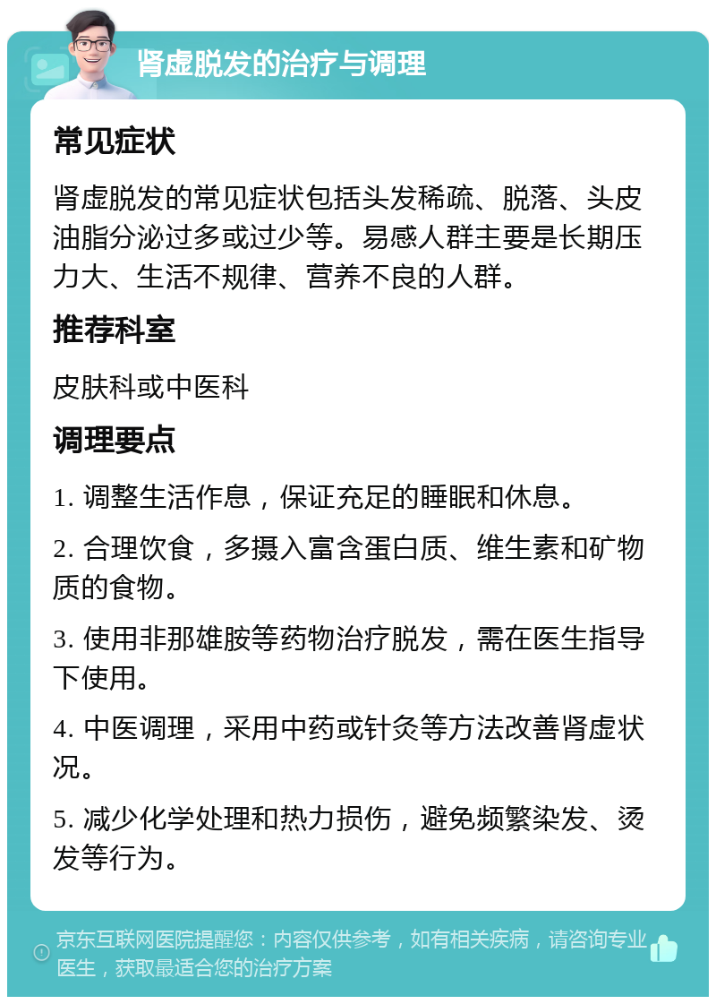 肾虚脱发的治疗与调理 常见症状 肾虚脱发的常见症状包括头发稀疏、脱落、头皮油脂分泌过多或过少等。易感人群主要是长期压力大、生活不规律、营养不良的人群。 推荐科室 皮肤科或中医科 调理要点 1. 调整生活作息，保证充足的睡眠和休息。 2. 合理饮食，多摄入富含蛋白质、维生素和矿物质的食物。 3. 使用非那雄胺等药物治疗脱发，需在医生指导下使用。 4. 中医调理，采用中药或针灸等方法改善肾虚状况。 5. 减少化学处理和热力损伤，避免频繁染发、烫发等行为。