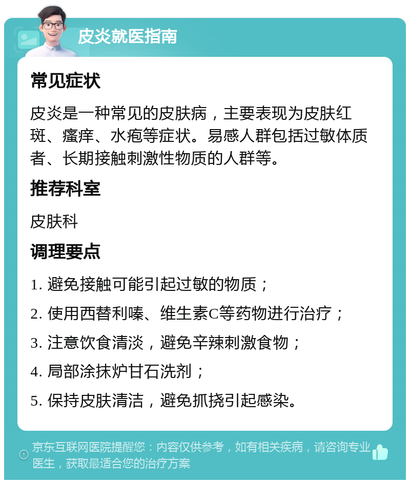 皮炎就医指南 常见症状 皮炎是一种常见的皮肤病，主要表现为皮肤红斑、瘙痒、水疱等症状。易感人群包括过敏体质者、长期接触刺激性物质的人群等。 推荐科室 皮肤科 调理要点 1. 避免接触可能引起过敏的物质； 2. 使用西替利嗪、维生素C等药物进行治疗； 3. 注意饮食清淡，避免辛辣刺激食物； 4. 局部涂抹炉甘石洗剂； 5. 保持皮肤清洁，避免抓挠引起感染。