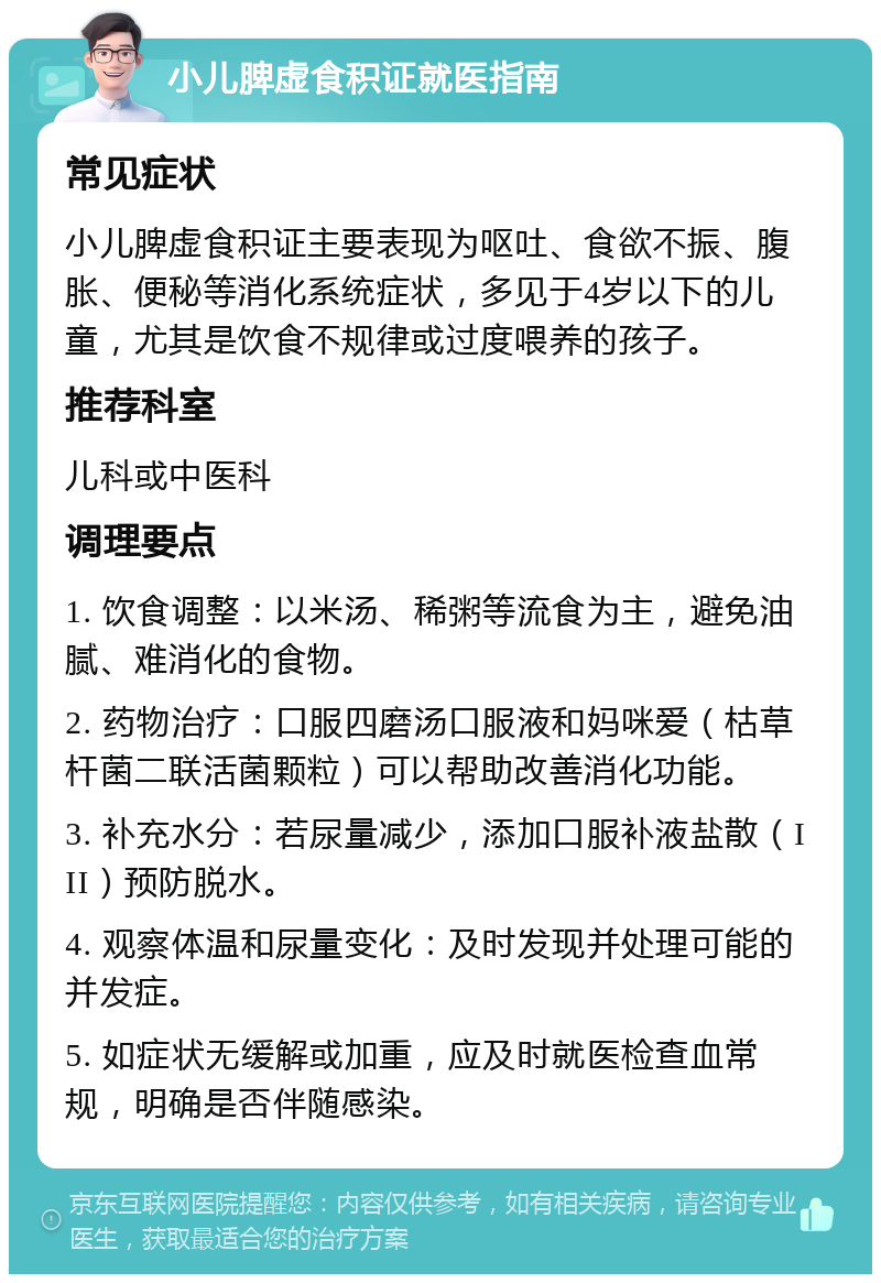 小儿脾虚食积证就医指南 常见症状 小儿脾虚食积证主要表现为呕吐、食欲不振、腹胀、便秘等消化系统症状，多见于4岁以下的儿童，尤其是饮食不规律或过度喂养的孩子。 推荐科室 儿科或中医科 调理要点 1. 饮食调整：以米汤、稀粥等流食为主，避免油腻、难消化的食物。 2. 药物治疗：口服四磨汤口服液和妈咪爱（枯草杆菌二联活菌颗粒）可以帮助改善消化功能。 3. 补充水分：若尿量减少，添加口服补液盐散（III）预防脱水。 4. 观察体温和尿量变化：及时发现并处理可能的并发症。 5. 如症状无缓解或加重，应及时就医检查血常规，明确是否伴随感染。