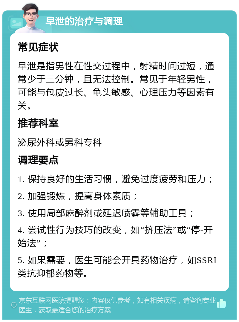 早泄的治疗与调理 常见症状 早泄是指男性在性交过程中，射精时间过短，通常少于三分钟，且无法控制。常见于年轻男性，可能与包皮过长、龟头敏感、心理压力等因素有关。 推荐科室 泌尿外科或男科专科 调理要点 1. 保持良好的生活习惯，避免过度疲劳和压力； 2. 加强锻炼，提高身体素质； 3. 使用局部麻醉剂或延迟喷雾等辅助工具； 4. 尝试性行为技巧的改变，如“挤压法”或“停-开始法”； 5. 如果需要，医生可能会开具药物治疗，如SSRI类抗抑郁药物等。