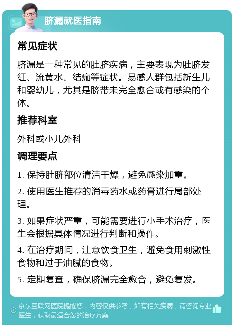 脐漏就医指南 常见症状 脐漏是一种常见的肚脐疾病，主要表现为肚脐发红、流黄水、结痂等症状。易感人群包括新生儿和婴幼儿，尤其是脐带未完全愈合或有感染的个体。 推荐科室 外科或小儿外科 调理要点 1. 保持肚脐部位清洁干燥，避免感染加重。 2. 使用医生推荐的消毒药水或药膏进行局部处理。 3. 如果症状严重，可能需要进行小手术治疗，医生会根据具体情况进行判断和操作。 4. 在治疗期间，注意饮食卫生，避免食用刺激性食物和过于油腻的食物。 5. 定期复查，确保脐漏完全愈合，避免复发。