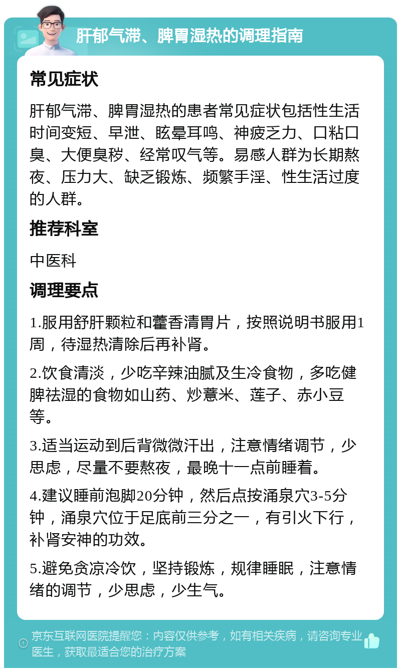 肝郁气滞、脾胃湿热的调理指南 常见症状 肝郁气滞、脾胃湿热的患者常见症状包括性生活时间变短、早泄、眩晕耳鸣、神疲乏力、口粘口臭、大便臭秽、经常叹气等。易感人群为长期熬夜、压力大、缺乏锻炼、频繁手淫、性生活过度的人群。 推荐科室 中医科 调理要点 1.服用舒肝颗粒和藿香清胃片，按照说明书服用1周，待湿热清除后再补肾。 2.饮食清淡，少吃辛辣油腻及生冷食物，多吃健脾祛湿的食物如山药、炒薏米、莲子、赤小豆等。 3.适当运动到后背微微汗出，注意情绪调节，少思虑，尽量不要熬夜，最晚十一点前睡着。 4.建议睡前泡脚20分钟，然后点按涌泉穴3-5分钟，涌泉穴位于足底前三分之一，有引火下行，补肾安神的功效。 5.避免贪凉冷饮，坚持锻炼，规律睡眠，注意情绪的调节，少思虑，少生气。