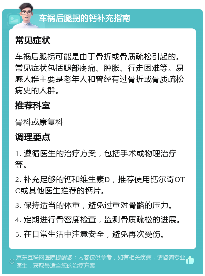 车祸后腿拐的钙补充指南 常见症状 车祸后腿拐可能是由于骨折或骨质疏松引起的。常见症状包括腿部疼痛、肿胀、行走困难等。易感人群主要是老年人和曾经有过骨折或骨质疏松病史的人群。 推荐科室 骨科或康复科 调理要点 1. 遵循医生的治疗方案，包括手术或物理治疗等。 2. 补充足够的钙和维生素D，推荐使用钙尔奇OTC或其他医生推荐的钙片。 3. 保持适当的体重，避免过重对骨骼的压力。 4. 定期进行骨密度检查，监测骨质疏松的进展。 5. 在日常生活中注意安全，避免再次受伤。