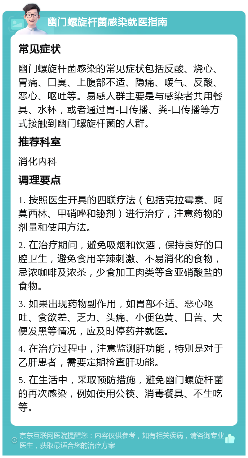 幽门螺旋杆菌感染就医指南 常见症状 幽门螺旋杆菌感染的常见症状包括反酸、烧心、胃痛、口臭、上腹部不适、隐痛、嗳气、反酸、恶心、呕吐等。易感人群主要是与感染者共用餐具、水杯，或者通过胃-口传播、粪-口传播等方式接触到幽门螺旋杆菌的人群。 推荐科室 消化内科 调理要点 1. 按照医生开具的四联疗法（包括克拉霉素、阿莫西林、甲硝唑和铋剂）进行治疗，注意药物的剂量和使用方法。 2. 在治疗期间，避免吸烟和饮酒，保持良好的口腔卫生，避免食用辛辣刺激、不易消化的食物，忌浓咖啡及浓茶，少食加工肉类等含亚硝酸盐的食物。 3. 如果出现药物副作用，如胃部不适、恶心呕吐、食欲差、乏力、头痛、小便色黄、口苦、大便发黑等情况，应及时停药并就医。 4. 在治疗过程中，注意监测肝功能，特别是对于乙肝患者，需要定期检查肝功能。 5. 在生活中，采取预防措施，避免幽门螺旋杆菌的再次感染，例如使用公筷、消毒餐具、不生吃等。