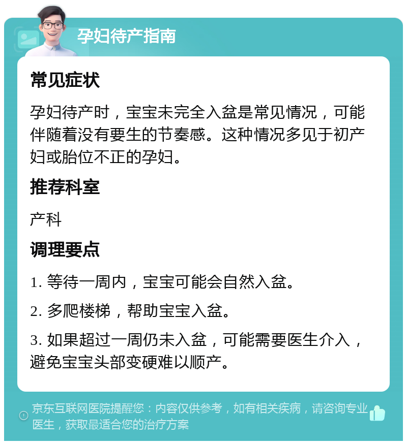 孕妇待产指南 常见症状 孕妇待产时，宝宝未完全入盆是常见情况，可能伴随着没有要生的节奏感。这种情况多见于初产妇或胎位不正的孕妇。 推荐科室 产科 调理要点 1. 等待一周内，宝宝可能会自然入盆。 2. 多爬楼梯，帮助宝宝入盆。 3. 如果超过一周仍未入盆，可能需要医生介入，避免宝宝头部变硬难以顺产。