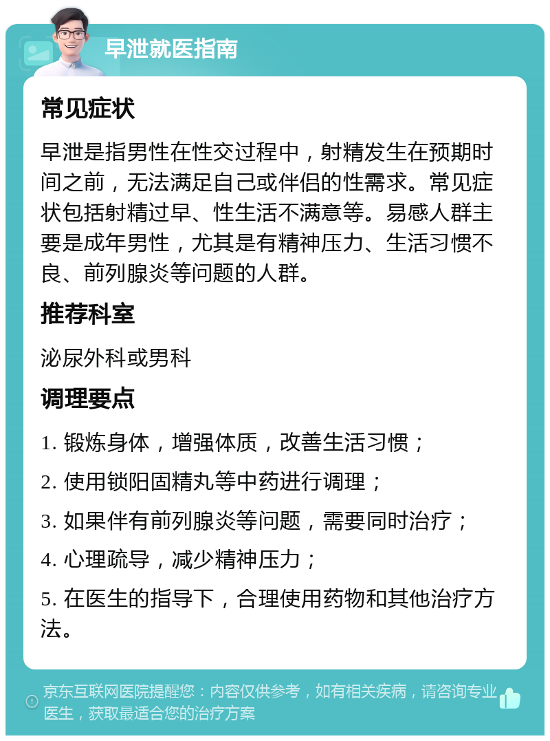 早泄就医指南 常见症状 早泄是指男性在性交过程中，射精发生在预期时间之前，无法满足自己或伴侣的性需求。常见症状包括射精过早、性生活不满意等。易感人群主要是成年男性，尤其是有精神压力、生活习惯不良、前列腺炎等问题的人群。 推荐科室 泌尿外科或男科 调理要点 1. 锻炼身体，增强体质，改善生活习惯； 2. 使用锁阳固精丸等中药进行调理； 3. 如果伴有前列腺炎等问题，需要同时治疗； 4. 心理疏导，减少精神压力； 5. 在医生的指导下，合理使用药物和其他治疗方法。