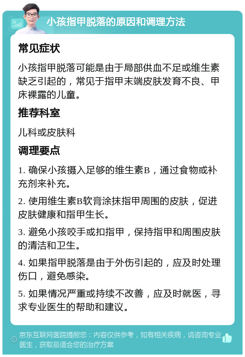 小孩指甲脱落的原因和调理方法 常见症状 小孩指甲脱落可能是由于局部供血不足或维生素缺乏引起的，常见于指甲末端皮肤发育不良、甲床裸露的儿童。 推荐科室 儿科或皮肤科 调理要点 1. 确保小孩摄入足够的维生素B，通过食物或补充剂来补充。 2. 使用维生素B软膏涂抹指甲周围的皮肤，促进皮肤健康和指甲生长。 3. 避免小孩咬手或扣指甲，保持指甲和周围皮肤的清洁和卫生。 4. 如果指甲脱落是由于外伤引起的，应及时处理伤口，避免感染。 5. 如果情况严重或持续不改善，应及时就医，寻求专业医生的帮助和建议。