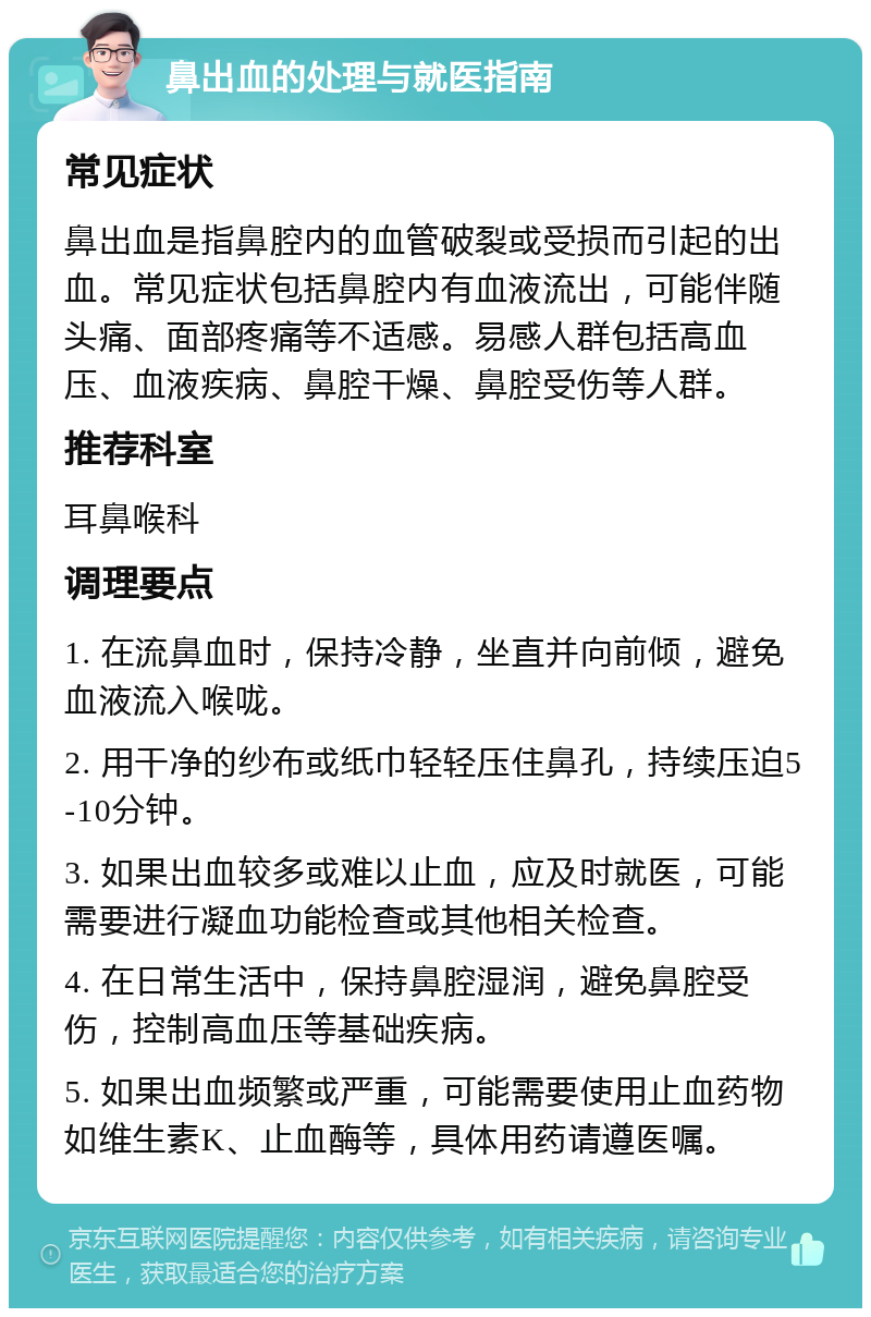 鼻出血的处理与就医指南 常见症状 鼻出血是指鼻腔内的血管破裂或受损而引起的出血。常见症状包括鼻腔内有血液流出，可能伴随头痛、面部疼痛等不适感。易感人群包括高血压、血液疾病、鼻腔干燥、鼻腔受伤等人群。 推荐科室 耳鼻喉科 调理要点 1. 在流鼻血时，保持冷静，坐直并向前倾，避免血液流入喉咙。 2. 用干净的纱布或纸巾轻轻压住鼻孔，持续压迫5-10分钟。 3. 如果出血较多或难以止血，应及时就医，可能需要进行凝血功能检查或其他相关检查。 4. 在日常生活中，保持鼻腔湿润，避免鼻腔受伤，控制高血压等基础疾病。 5. 如果出血频繁或严重，可能需要使用止血药物如维生素K、止血酶等，具体用药请遵医嘱。