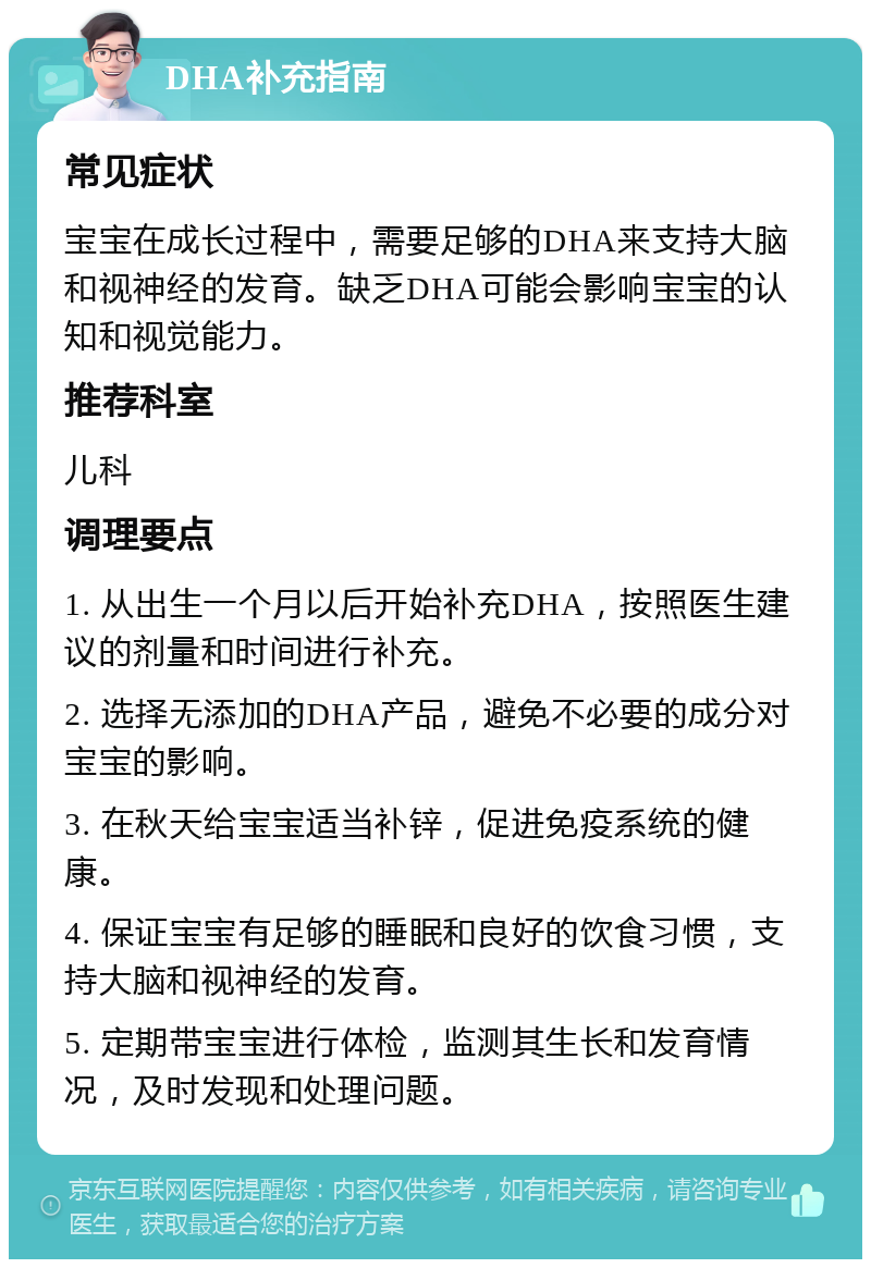 DHA补充指南 常见症状 宝宝在成长过程中，需要足够的DHA来支持大脑和视神经的发育。缺乏DHA可能会影响宝宝的认知和视觉能力。 推荐科室 儿科 调理要点 1. 从出生一个月以后开始补充DHA，按照医生建议的剂量和时间进行补充。 2. 选择无添加的DHA产品，避免不必要的成分对宝宝的影响。 3. 在秋天给宝宝适当补锌，促进免疫系统的健康。 4. 保证宝宝有足够的睡眠和良好的饮食习惯，支持大脑和视神经的发育。 5. 定期带宝宝进行体检，监测其生长和发育情况，及时发现和处理问题。