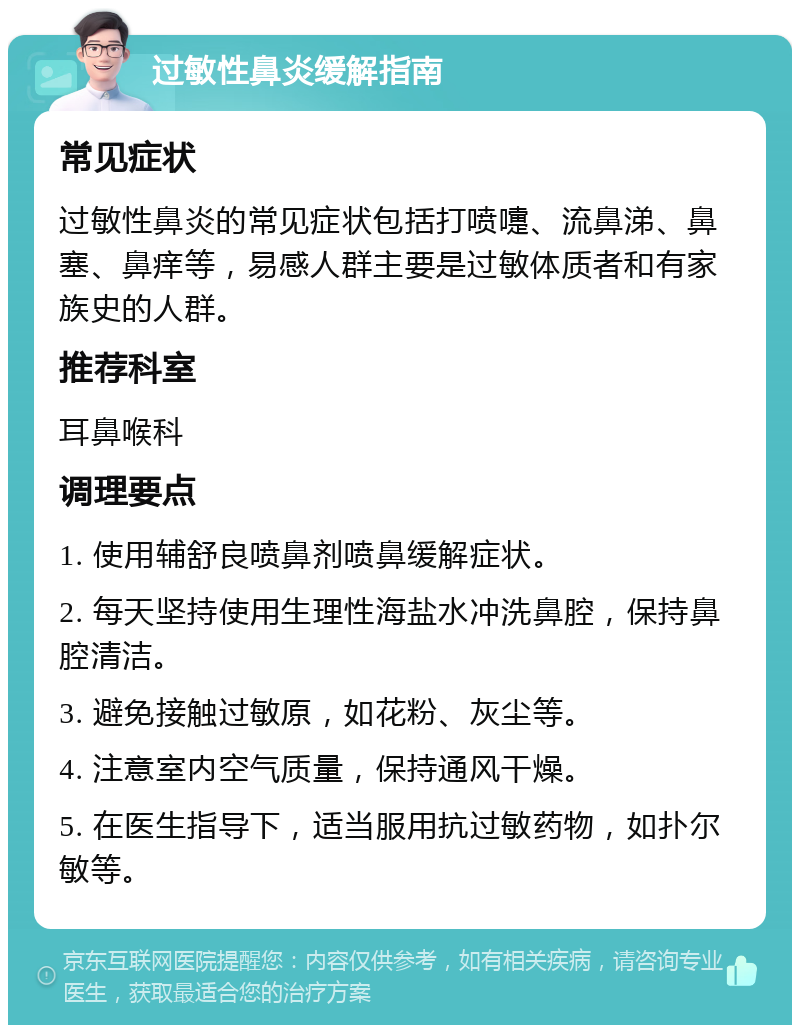 过敏性鼻炎缓解指南 常见症状 过敏性鼻炎的常见症状包括打喷嚏、流鼻涕、鼻塞、鼻痒等，易感人群主要是过敏体质者和有家族史的人群。 推荐科室 耳鼻喉科 调理要点 1. 使用辅舒良喷鼻剂喷鼻缓解症状。 2. 每天坚持使用生理性海盐水冲洗鼻腔，保持鼻腔清洁。 3. 避免接触过敏原，如花粉、灰尘等。 4. 注意室内空气质量，保持通风干燥。 5. 在医生指导下，适当服用抗过敏药物，如扑尔敏等。