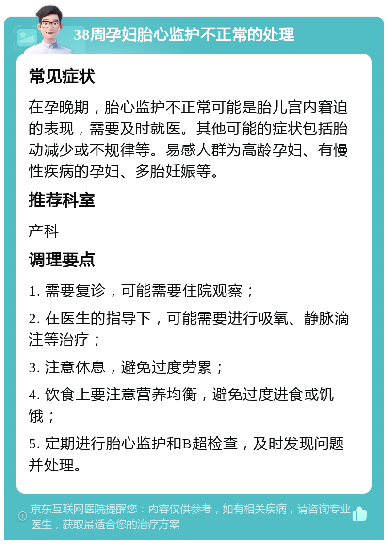 38周孕妇胎心监护不正常的处理 常见症状 在孕晚期，胎心监护不正常可能是胎儿宫内窘迫的表现，需要及时就医。其他可能的症状包括胎动减少或不规律等。易感人群为高龄孕妇、有慢性疾病的孕妇、多胎妊娠等。 推荐科室 产科 调理要点 1. 需要复诊，可能需要住院观察； 2. 在医生的指导下，可能需要进行吸氧、静脉滴注等治疗； 3. 注意休息，避免过度劳累； 4. 饮食上要注意营养均衡，避免过度进食或饥饿； 5. 定期进行胎心监护和B超检查，及时发现问题并处理。