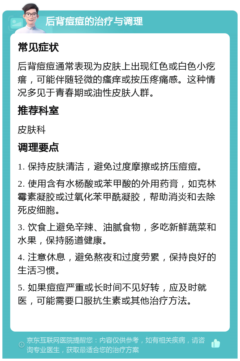 后背痘痘的治疗与调理 常见症状 后背痘痘通常表现为皮肤上出现红色或白色小疙瘩，可能伴随轻微的瘙痒或按压疼痛感。这种情况多见于青春期或油性皮肤人群。 推荐科室 皮肤科 调理要点 1. 保持皮肤清洁，避免过度摩擦或挤压痘痘。 2. 使用含有水杨酸或苯甲酸的外用药膏，如克林霉素凝胶或过氧化苯甲酰凝胶，帮助消炎和去除死皮细胞。 3. 饮食上避免辛辣、油腻食物，多吃新鲜蔬菜和水果，保持肠道健康。 4. 注意休息，避免熬夜和过度劳累，保持良好的生活习惯。 5. 如果痘痘严重或长时间不见好转，应及时就医，可能需要口服抗生素或其他治疗方法。