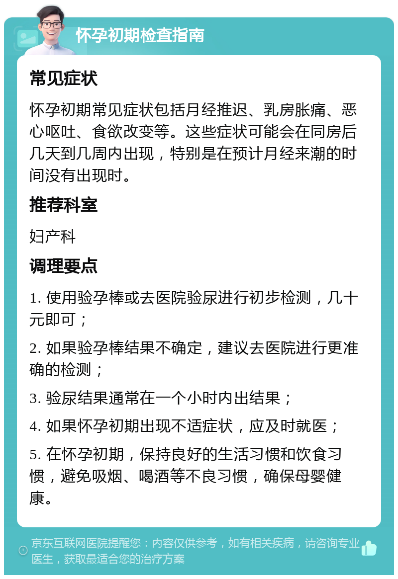 怀孕初期检查指南 常见症状 怀孕初期常见症状包括月经推迟、乳房胀痛、恶心呕吐、食欲改变等。这些症状可能会在同房后几天到几周内出现，特别是在预计月经来潮的时间没有出现时。 推荐科室 妇产科 调理要点 1. 使用验孕棒或去医院验尿进行初步检测，几十元即可； 2. 如果验孕棒结果不确定，建议去医院进行更准确的检测； 3. 验尿结果通常在一个小时内出结果； 4. 如果怀孕初期出现不适症状，应及时就医； 5. 在怀孕初期，保持良好的生活习惯和饮食习惯，避免吸烟、喝酒等不良习惯，确保母婴健康。