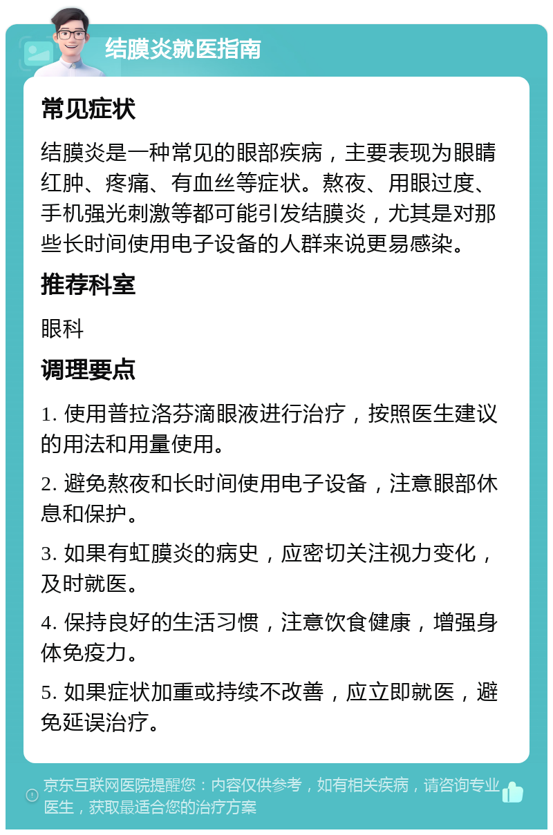 结膜炎就医指南 常见症状 结膜炎是一种常见的眼部疾病，主要表现为眼睛红肿、疼痛、有血丝等症状。熬夜、用眼过度、手机强光刺激等都可能引发结膜炎，尤其是对那些长时间使用电子设备的人群来说更易感染。 推荐科室 眼科 调理要点 1. 使用普拉洛芬滴眼液进行治疗，按照医生建议的用法和用量使用。 2. 避免熬夜和长时间使用电子设备，注意眼部休息和保护。 3. 如果有虹膜炎的病史，应密切关注视力变化，及时就医。 4. 保持良好的生活习惯，注意饮食健康，增强身体免疫力。 5. 如果症状加重或持续不改善，应立即就医，避免延误治疗。