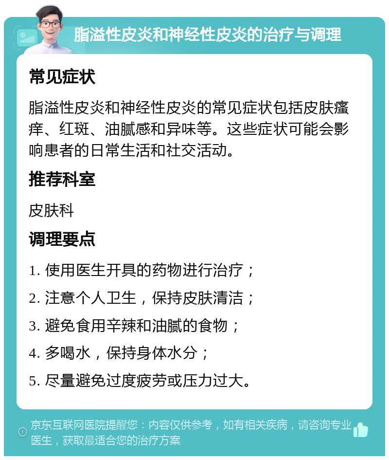 脂溢性皮炎和神经性皮炎的治疗与调理 常见症状 脂溢性皮炎和神经性皮炎的常见症状包括皮肤瘙痒、红斑、油腻感和异味等。这些症状可能会影响患者的日常生活和社交活动。 推荐科室 皮肤科 调理要点 1. 使用医生开具的药物进行治疗； 2. 注意个人卫生，保持皮肤清洁； 3. 避免食用辛辣和油腻的食物； 4. 多喝水，保持身体水分； 5. 尽量避免过度疲劳或压力过大。