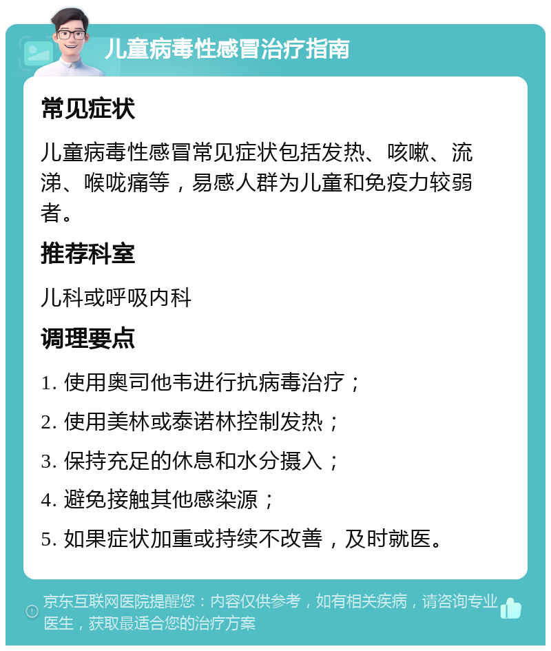 儿童病毒性感冒治疗指南 常见症状 儿童病毒性感冒常见症状包括发热、咳嗽、流涕、喉咙痛等，易感人群为儿童和免疫力较弱者。 推荐科室 儿科或呼吸内科 调理要点 1. 使用奥司他韦进行抗病毒治疗； 2. 使用美林或泰诺林控制发热； 3. 保持充足的休息和水分摄入； 4. 避免接触其他感染源； 5. 如果症状加重或持续不改善，及时就医。