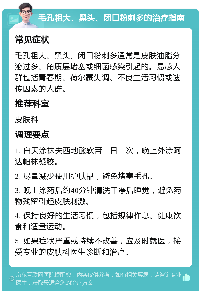 毛孔粗大、黑头、闭口粉刺多的治疗指南 常见症状 毛孔粗大、黑头、闭口粉刺多通常是皮肤油脂分泌过多、角质层堵塞或细菌感染引起的。易感人群包括青春期、荷尔蒙失调、不良生活习惯或遗传因素的人群。 推荐科室 皮肤科 调理要点 1. 白天涂抹夫西地酸软膏一日二次，晚上外涂阿达帕林凝胶。 2. 尽量减少使用护肤品，避免堵塞毛孔。 3. 晚上涂药后约40分钟清洗干净后睡觉，避免药物残留引起皮肤刺激。 4. 保持良好的生活习惯，包括规律作息、健康饮食和适量运动。 5. 如果症状严重或持续不改善，应及时就医，接受专业的皮肤科医生诊断和治疗。