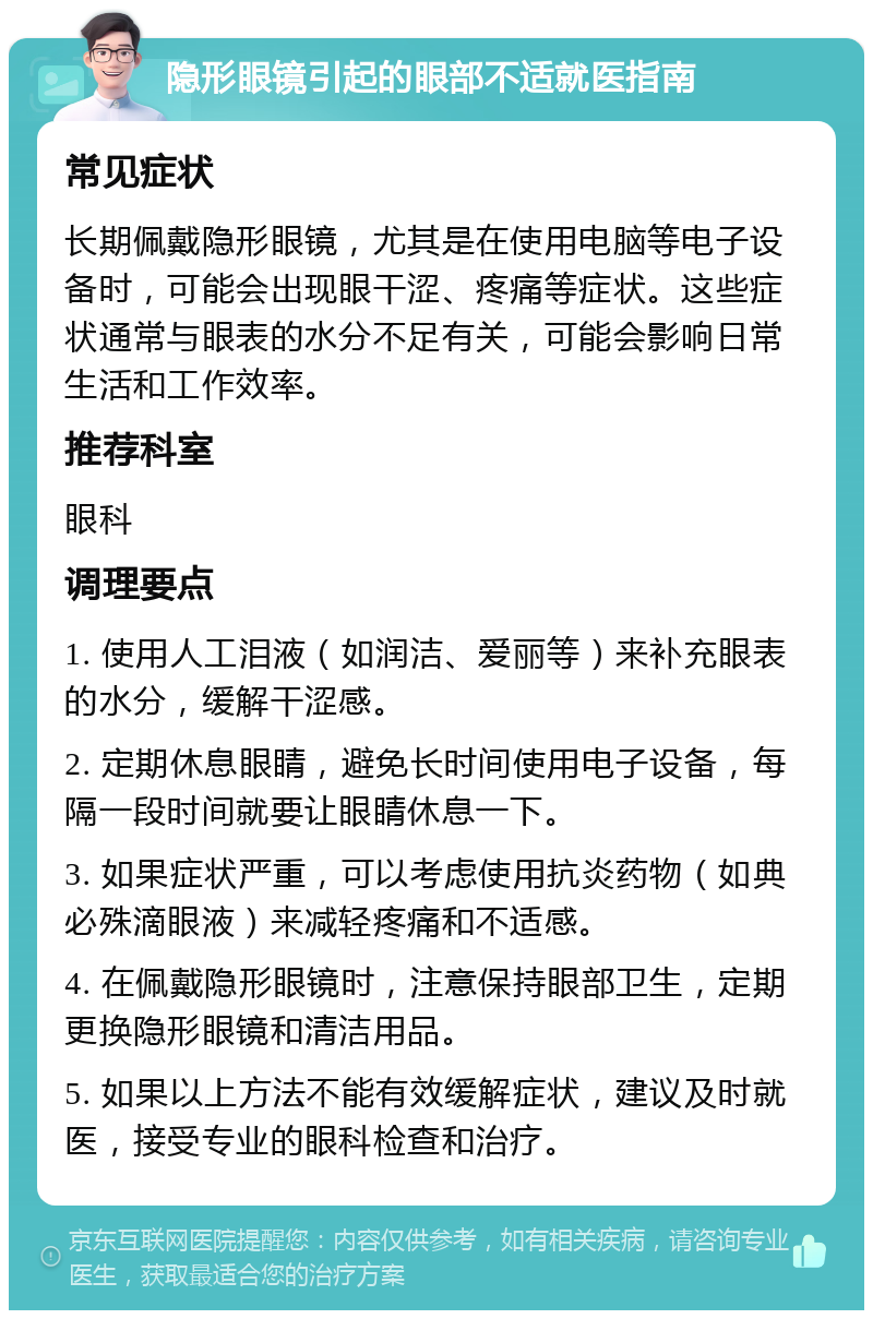 隐形眼镜引起的眼部不适就医指南 常见症状 长期佩戴隐形眼镜，尤其是在使用电脑等电子设备时，可能会出现眼干涩、疼痛等症状。这些症状通常与眼表的水分不足有关，可能会影响日常生活和工作效率。 推荐科室 眼科 调理要点 1. 使用人工泪液（如润洁、爱丽等）来补充眼表的水分，缓解干涩感。 2. 定期休息眼睛，避免长时间使用电子设备，每隔一段时间就要让眼睛休息一下。 3. 如果症状严重，可以考虑使用抗炎药物（如典必殊滴眼液）来减轻疼痛和不适感。 4. 在佩戴隐形眼镜时，注意保持眼部卫生，定期更换隐形眼镜和清洁用品。 5. 如果以上方法不能有效缓解症状，建议及时就医，接受专业的眼科检查和治疗。