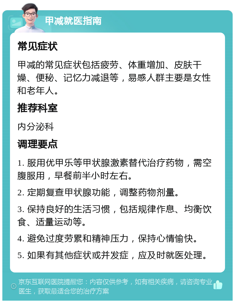 甲减就医指南 常见症状 甲减的常见症状包括疲劳、体重增加、皮肤干燥、便秘、记忆力减退等，易感人群主要是女性和老年人。 推荐科室 内分泌科 调理要点 1. 服用优甲乐等甲状腺激素替代治疗药物，需空腹服用，早餐前半小时左右。 2. 定期复查甲状腺功能，调整药物剂量。 3. 保持良好的生活习惯，包括规律作息、均衡饮食、适量运动等。 4. 避免过度劳累和精神压力，保持心情愉快。 5. 如果有其他症状或并发症，应及时就医处理。