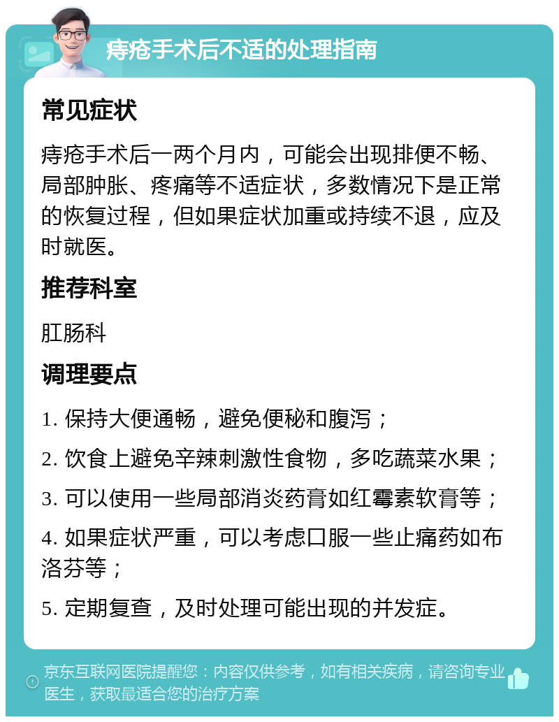 痔疮手术后不适的处理指南 常见症状 痔疮手术后一两个月内，可能会出现排便不畅、局部肿胀、疼痛等不适症状，多数情况下是正常的恢复过程，但如果症状加重或持续不退，应及时就医。 推荐科室 肛肠科 调理要点 1. 保持大便通畅，避免便秘和腹泻； 2. 饮食上避免辛辣刺激性食物，多吃蔬菜水果； 3. 可以使用一些局部消炎药膏如红霉素软膏等； 4. 如果症状严重，可以考虑口服一些止痛药如布洛芬等； 5. 定期复查，及时处理可能出现的并发症。