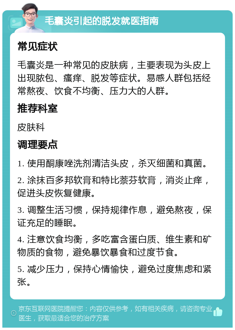 毛囊炎引起的脱发就医指南 常见症状 毛囊炎是一种常见的皮肤病，主要表现为头皮上出现脓包、瘙痒、脱发等症状。易感人群包括经常熬夜、饮食不均衡、压力大的人群。 推荐科室 皮肤科 调理要点 1. 使用酮康唑洗剂清洁头皮，杀灭细菌和真菌。 2. 涂抹百多邦软膏和特比萘芬软膏，消炎止痒，促进头皮恢复健康。 3. 调整生活习惯，保持规律作息，避免熬夜，保证充足的睡眠。 4. 注意饮食均衡，多吃富含蛋白质、维生素和矿物质的食物，避免暴饮暴食和过度节食。 5. 减少压力，保持心情愉快，避免过度焦虑和紧张。