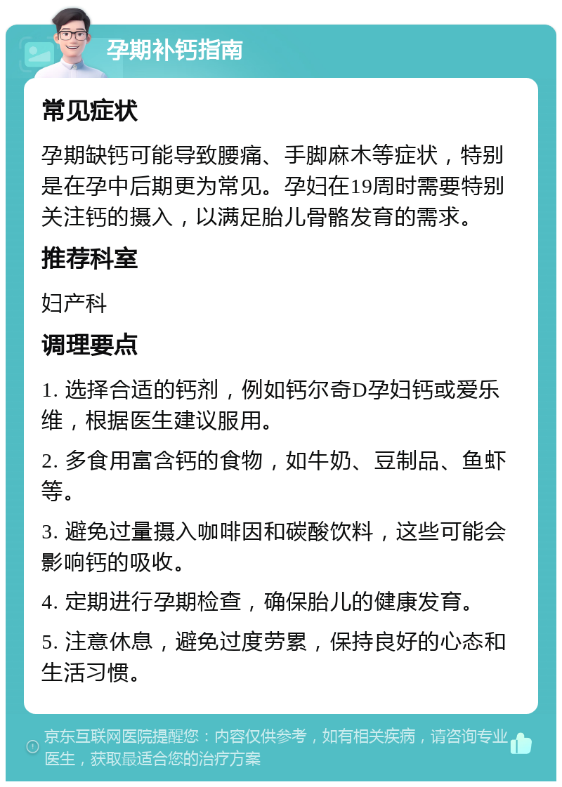 孕期补钙指南 常见症状 孕期缺钙可能导致腰痛、手脚麻木等症状，特别是在孕中后期更为常见。孕妇在19周时需要特别关注钙的摄入，以满足胎儿骨骼发育的需求。 推荐科室 妇产科 调理要点 1. 选择合适的钙剂，例如钙尔奇D孕妇钙或爱乐维，根据医生建议服用。 2. 多食用富含钙的食物，如牛奶、豆制品、鱼虾等。 3. 避免过量摄入咖啡因和碳酸饮料，这些可能会影响钙的吸收。 4. 定期进行孕期检查，确保胎儿的健康发育。 5. 注意休息，避免过度劳累，保持良好的心态和生活习惯。