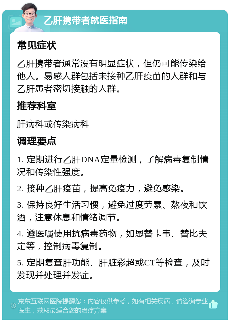 乙肝携带者就医指南 常见症状 乙肝携带者通常没有明显症状，但仍可能传染给他人。易感人群包括未接种乙肝疫苗的人群和与乙肝患者密切接触的人群。 推荐科室 肝病科或传染病科 调理要点 1. 定期进行乙肝DNA定量检测，了解病毒复制情况和传染性强度。 2. 接种乙肝疫苗，提高免疫力，避免感染。 3. 保持良好生活习惯，避免过度劳累、熬夜和饮酒，注意休息和情绪调节。 4. 遵医嘱使用抗病毒药物，如恩替卡韦、替比夫定等，控制病毒复制。 5. 定期复查肝功能、肝脏彩超或CT等检查，及时发现并处理并发症。