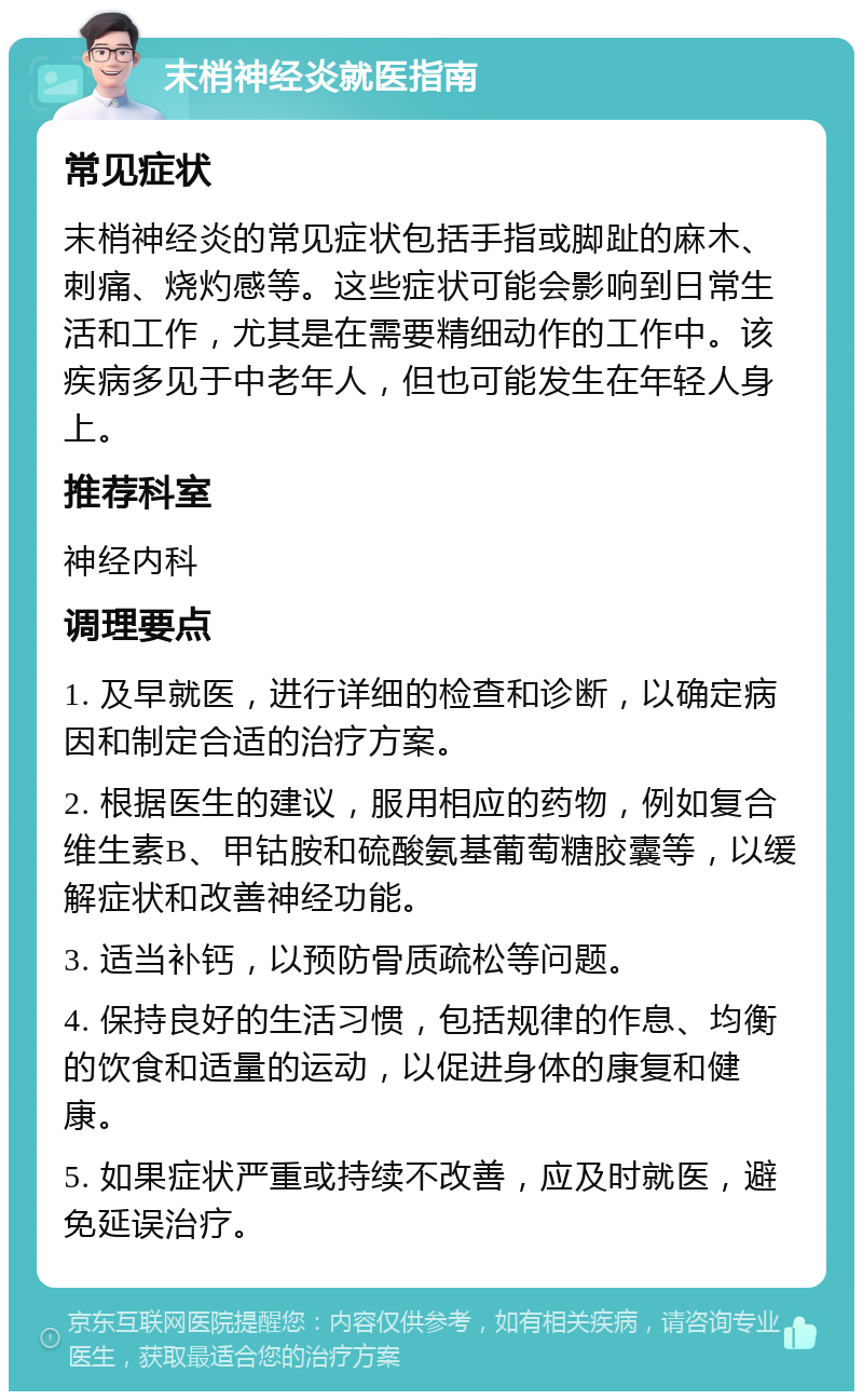 末梢神经炎就医指南 常见症状 末梢神经炎的常见症状包括手指或脚趾的麻木、刺痛、烧灼感等。这些症状可能会影响到日常生活和工作，尤其是在需要精细动作的工作中。该疾病多见于中老年人，但也可能发生在年轻人身上。 推荐科室 神经内科 调理要点 1. 及早就医，进行详细的检查和诊断，以确定病因和制定合适的治疗方案。 2. 根据医生的建议，服用相应的药物，例如复合维生素B、甲钴胺和硫酸氨基葡萄糖胶囊等，以缓解症状和改善神经功能。 3. 适当补钙，以预防骨质疏松等问题。 4. 保持良好的生活习惯，包括规律的作息、均衡的饮食和适量的运动，以促进身体的康复和健康。 5. 如果症状严重或持续不改善，应及时就医，避免延误治疗。