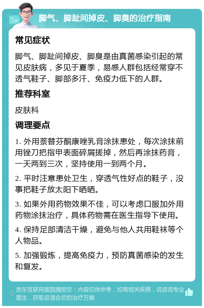 脚气、脚趾间掉皮、脚臭的治疗指南 常见症状 脚气、脚趾间掉皮、脚臭是由真菌感染引起的常见皮肤病，多见于夏季，易感人群包括经常穿不透气鞋子、脚部多汗、免疫力低下的人群。 推荐科室 皮肤科 调理要点 1. 外用萘替芬酮康唑乳膏涂抹患处，每次涂抹前用锉刀把指甲表面碎屑搓掉，然后再涂抹药膏，一天两到三次，坚持使用一到两个月。 2. 平时注意患处卫生，穿透气性好点的鞋子，没事把鞋子放太阳下晒晒。 3. 如果外用药物效果不佳，可以考虑口服加外用药物涂抹治疗，具体药物需在医生指导下使用。 4. 保持足部清洁干燥，避免与他人共用鞋袜等个人物品。 5. 加强锻炼，提高免疫力，预防真菌感染的发生和复发。