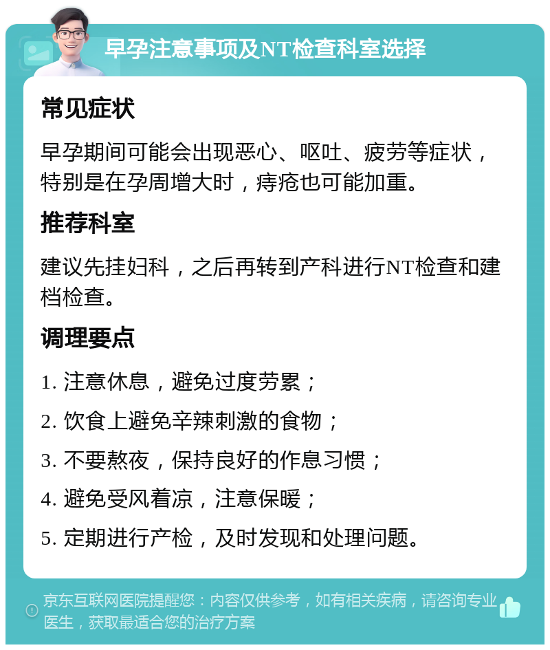 早孕注意事项及NT检查科室选择 常见症状 早孕期间可能会出现恶心、呕吐、疲劳等症状，特别是在孕周增大时，痔疮也可能加重。 推荐科室 建议先挂妇科，之后再转到产科进行NT检查和建档检查。 调理要点 1. 注意休息，避免过度劳累； 2. 饮食上避免辛辣刺激的食物； 3. 不要熬夜，保持良好的作息习惯； 4. 避免受风着凉，注意保暖； 5. 定期进行产检，及时发现和处理问题。