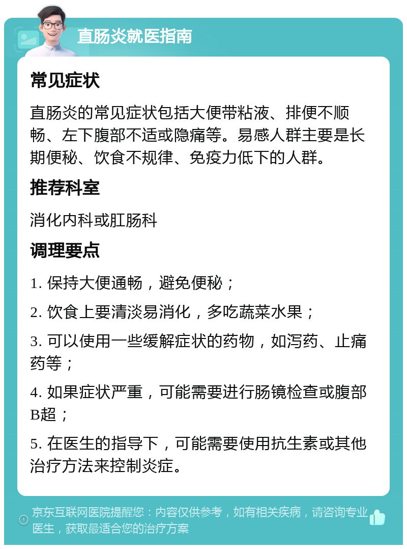 直肠炎就医指南 常见症状 直肠炎的常见症状包括大便带粘液、排便不顺畅、左下腹部不适或隐痛等。易感人群主要是长期便秘、饮食不规律、免疫力低下的人群。 推荐科室 消化内科或肛肠科 调理要点 1. 保持大便通畅，避免便秘； 2. 饮食上要清淡易消化，多吃蔬菜水果； 3. 可以使用一些缓解症状的药物，如泻药、止痛药等； 4. 如果症状严重，可能需要进行肠镜检查或腹部B超； 5. 在医生的指导下，可能需要使用抗生素或其他治疗方法来控制炎症。