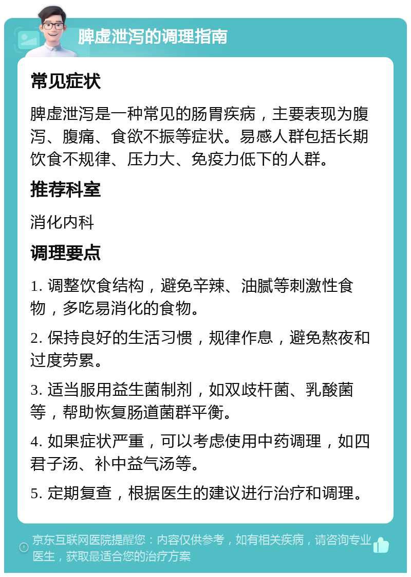 脾虚泄泻的调理指南 常见症状 脾虚泄泻是一种常见的肠胃疾病，主要表现为腹泻、腹痛、食欲不振等症状。易感人群包括长期饮食不规律、压力大、免疫力低下的人群。 推荐科室 消化内科 调理要点 1. 调整饮食结构，避免辛辣、油腻等刺激性食物，多吃易消化的食物。 2. 保持良好的生活习惯，规律作息，避免熬夜和过度劳累。 3. 适当服用益生菌制剂，如双歧杆菌、乳酸菌等，帮助恢复肠道菌群平衡。 4. 如果症状严重，可以考虑使用中药调理，如四君子汤、补中益气汤等。 5. 定期复查，根据医生的建议进行治疗和调理。