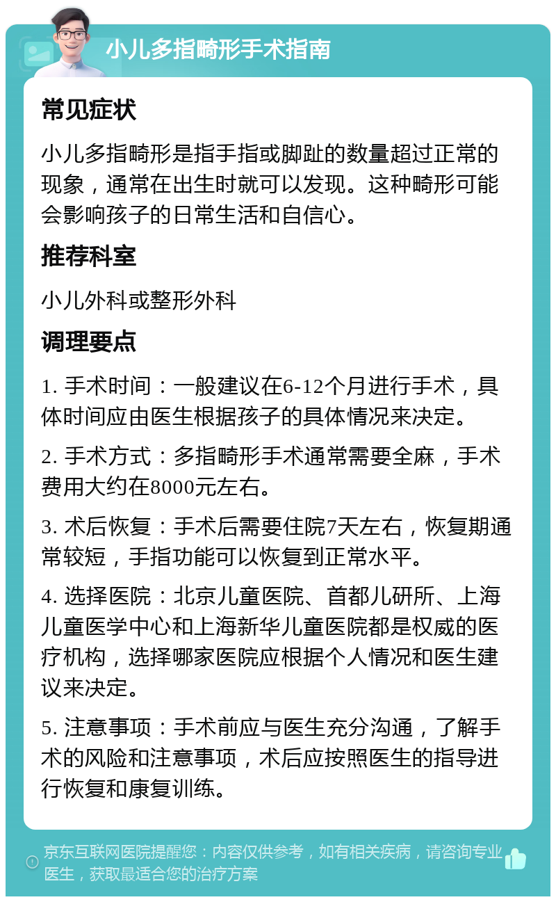 小儿多指畸形手术指南 常见症状 小儿多指畸形是指手指或脚趾的数量超过正常的现象，通常在出生时就可以发现。这种畸形可能会影响孩子的日常生活和自信心。 推荐科室 小儿外科或整形外科 调理要点 1. 手术时间：一般建议在6-12个月进行手术，具体时间应由医生根据孩子的具体情况来决定。 2. 手术方式：多指畸形手术通常需要全麻，手术费用大约在8000元左右。 3. 术后恢复：手术后需要住院7天左右，恢复期通常较短，手指功能可以恢复到正常水平。 4. 选择医院：北京儿童医院、首都儿研所、上海儿童医学中心和上海新华儿童医院都是权威的医疗机构，选择哪家医院应根据个人情况和医生建议来决定。 5. 注意事项：手术前应与医生充分沟通，了解手术的风险和注意事项，术后应按照医生的指导进行恢复和康复训练。