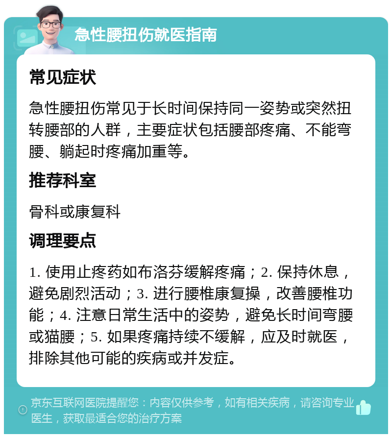 急性腰扭伤就医指南 常见症状 急性腰扭伤常见于长时间保持同一姿势或突然扭转腰部的人群，主要症状包括腰部疼痛、不能弯腰、躺起时疼痛加重等。 推荐科室 骨科或康复科 调理要点 1. 使用止疼药如布洛芬缓解疼痛；2. 保持休息，避免剧烈活动；3. 进行腰椎康复操，改善腰椎功能；4. 注意日常生活中的姿势，避免长时间弯腰或猫腰；5. 如果疼痛持续不缓解，应及时就医，排除其他可能的疾病或并发症。