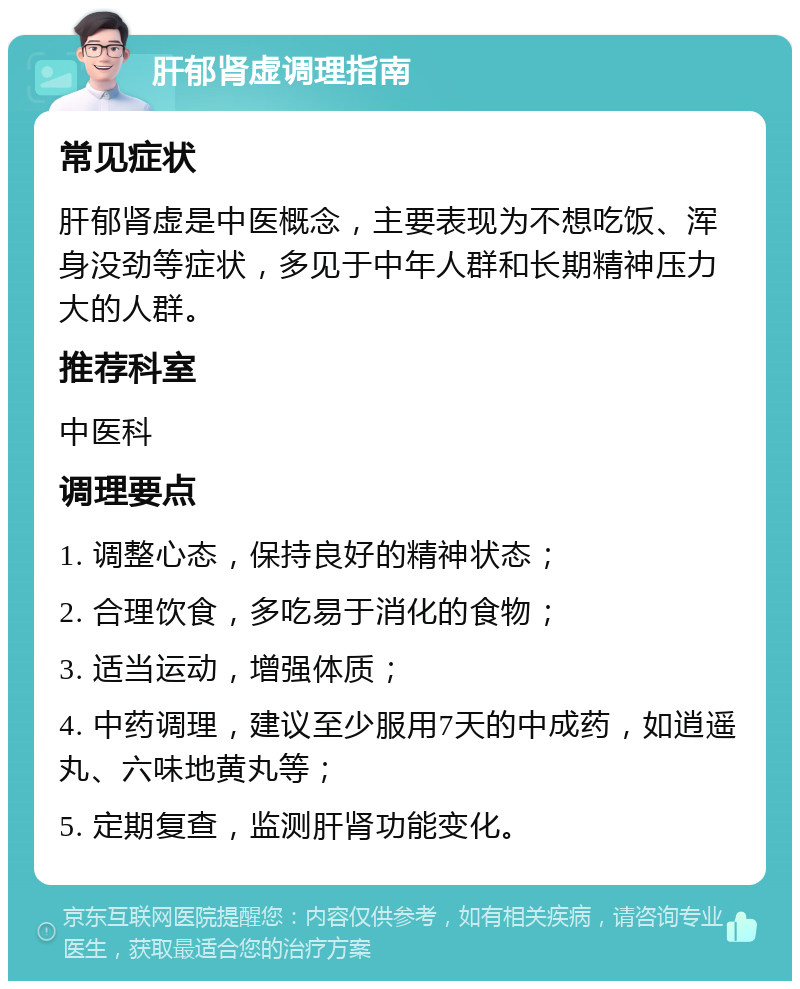 肝郁肾虚调理指南 常见症状 肝郁肾虚是中医概念，主要表现为不想吃饭、浑身没劲等症状，多见于中年人群和长期精神压力大的人群。 推荐科室 中医科 调理要点 1. 调整心态，保持良好的精神状态； 2. 合理饮食，多吃易于消化的食物； 3. 适当运动，增强体质； 4. 中药调理，建议至少服用7天的中成药，如逍遥丸、六味地黄丸等； 5. 定期复查，监测肝肾功能变化。