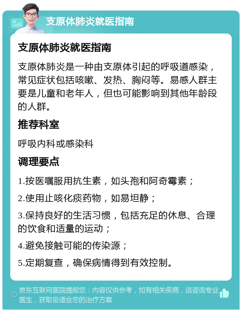 支原体肺炎就医指南 支原体肺炎就医指南 支原体肺炎是一种由支原体引起的呼吸道感染，常见症状包括咳嗽、发热、胸闷等。易感人群主要是儿童和老年人，但也可能影响到其他年龄段的人群。 推荐科室 呼吸内科或感染科 调理要点 1.按医嘱服用抗生素，如头孢和阿奇霉素； 2.使用止咳化痰药物，如易坦静； 3.保持良好的生活习惯，包括充足的休息、合理的饮食和适量的运动； 4.避免接触可能的传染源； 5.定期复查，确保病情得到有效控制。